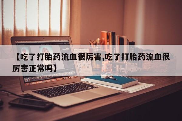正品打胎药专卖微信【吃了打胎药流血很厉害,吃了打胎药流血很厉害正常吗】