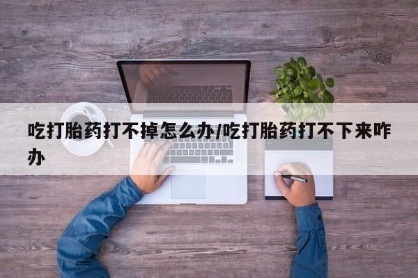正品打胎药专卖微信吃打胎药打不掉怎么办/吃打胎药打不下来咋办
