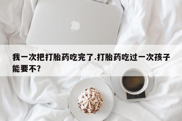 正品打胎药专卖微信我一次把打胎药吃完了.打胎药吃过一次孩子能要不？
