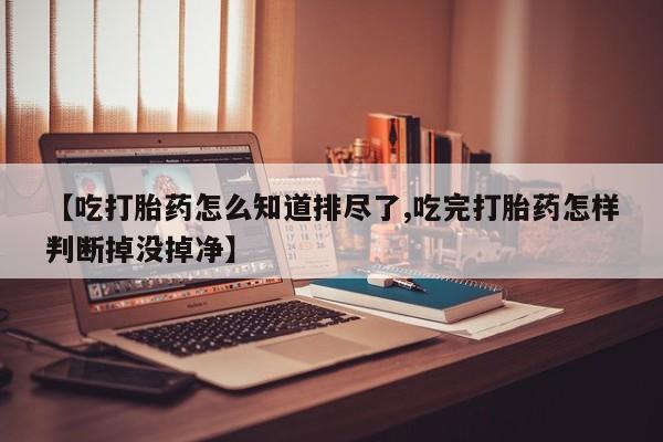 正品打胎药专卖微信【吃打胎药怎么知道排尽了,吃完打胎药怎样判断掉没掉净】