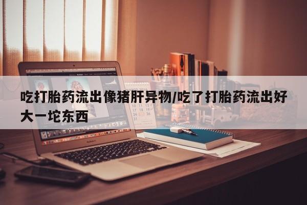 正品打胎药专卖微信吃打胎药流出像猪肝异物/吃了打胎药流出好大一坨东西