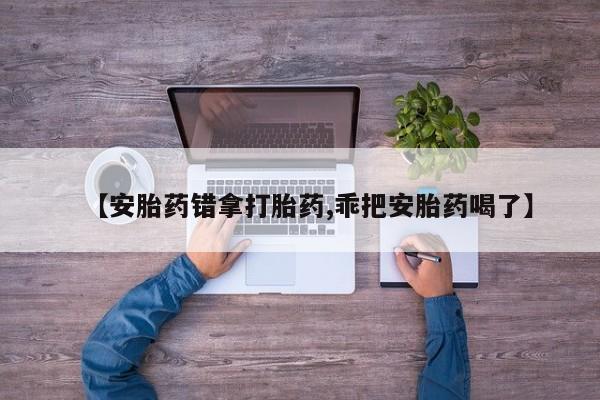 正品打胎药专卖微信【安胎药错拿打胎药,乖把安胎药喝了】