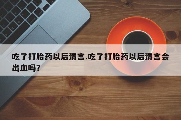 正品打胎药专卖微信吃了打胎药以后清宫.吃了打胎药以后清宫会出血吗？