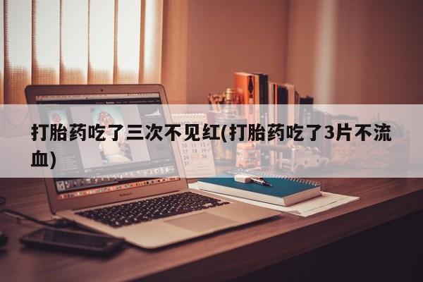 正品打胎药专卖微信打胎药吃了三次不见红(打胎药吃了3片不流血)