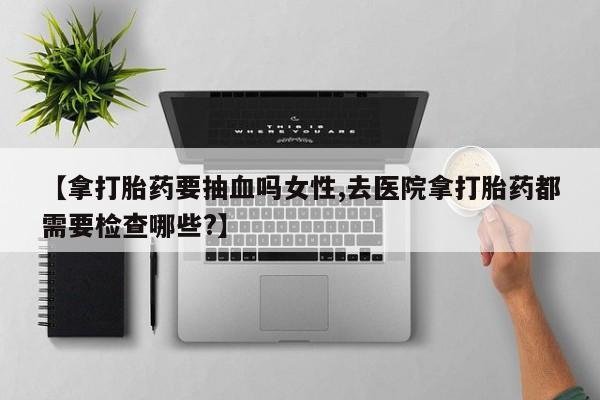 正品打胎药专卖微信【拿打胎药要抽血吗女性,去医院拿打胎药都需要检查哪些?】