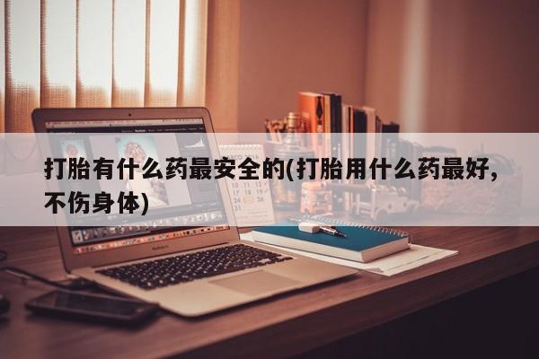 正品打胎药专卖微信打胎有什么药最安全的(打胎用什么药最好,不伤身体)