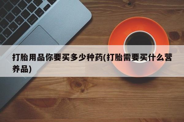 正品打胎药专卖微信打胎用品你要买多少种药(打胎需要买什么营养品)