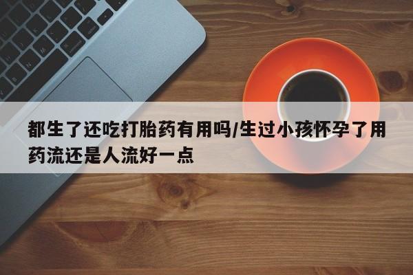 正品打胎药专卖微信都生了还吃打胎药有用吗/生过小孩怀孕了用药流还是人流好一点