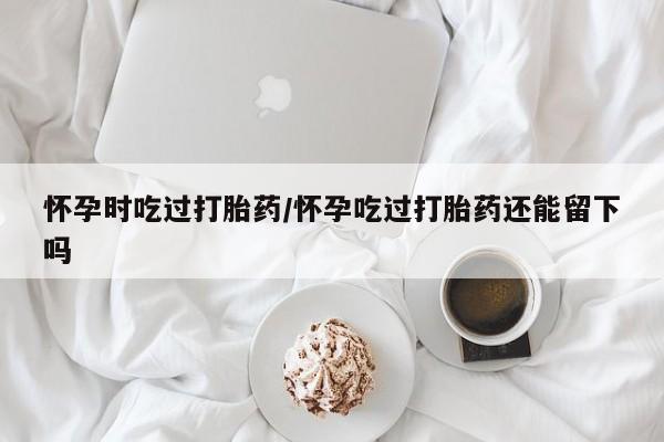 正品打胎药专卖微信怀孕时吃过打胎药/怀孕吃过打胎药还能留下吗