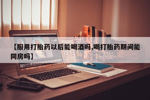 正品打胎药专卖微信【服用打胎药以后能喝酒吗,喝打胎药期间能同房吗】