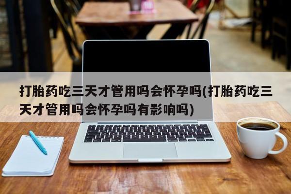 正品打胎药专卖微信打胎药吃三天才管用吗会怀孕吗(打胎药吃三天才管用吗会怀孕吗有影响吗)