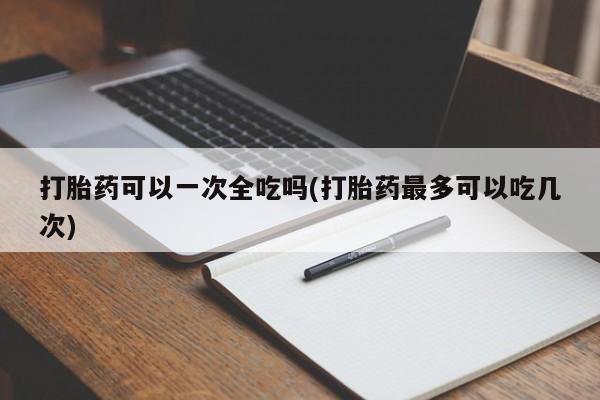 正品打胎药专卖微信打胎药可以一次全吃吗(打胎药最多可以吃几次)