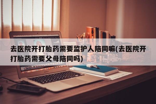 正品打胎药专卖微信去医院开打胎药需要监护人陪同嘛(去医院开打胎药需要父母陪同吗)