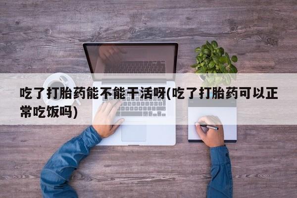 正品打胎药专卖微信吃了打胎药能不能干活呀(吃了打胎药可以正常吃饭吗)