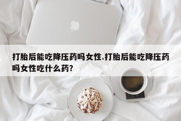 正品打胎药专卖微信打胎后能吃降压药吗女性.打胎后能吃降压药吗女性吃什么药？