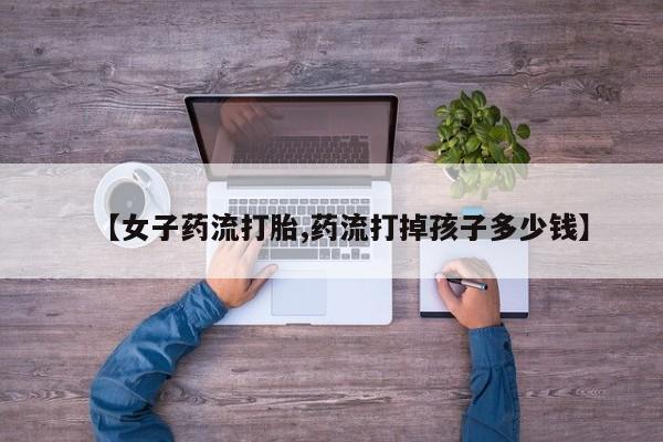 正品打胎药专卖微信【女子药流打胎,药流打掉孩子多少钱】