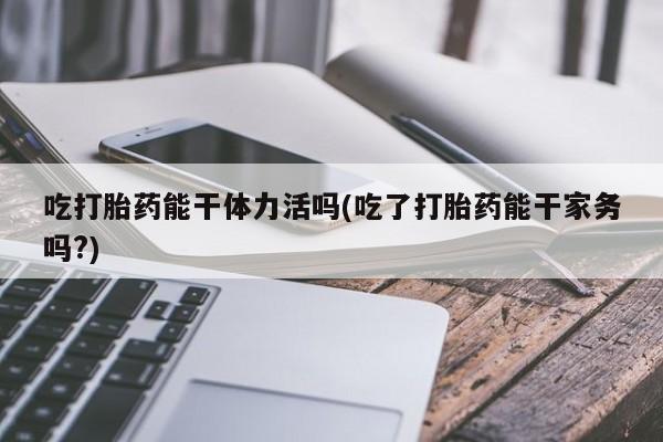 正品打胎药专卖微信吃打胎药能干体力活吗(吃了打胎药能干家务吗?)
