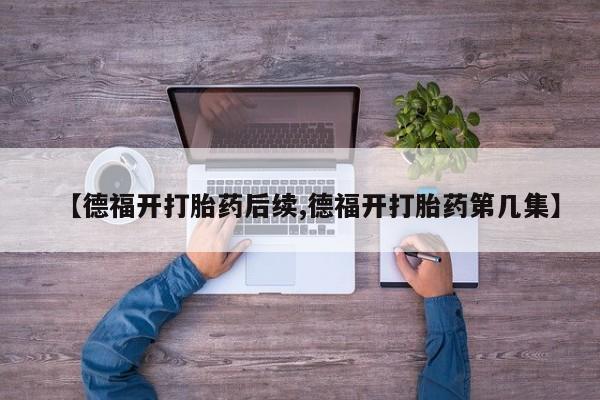 正品打胎药专卖微信【德福开打胎药后续,德福开打胎药第几集】