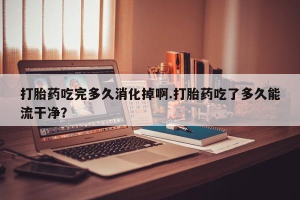 正品打胎药专卖微信打胎药吃完多久消化掉啊.打胎药吃了多久能流干净？