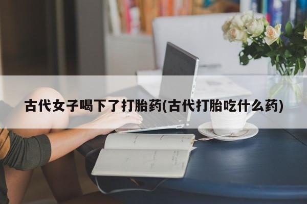 正品打胎药专卖微信古代女子喝下了打胎药(古代打胎吃什么药)