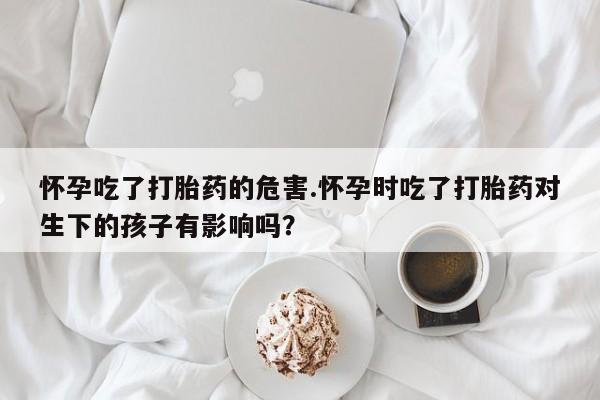 正品打胎药专卖微信怀孕吃了打胎药的危害.怀孕时吃了打胎药对生下的孩子有影响吗？