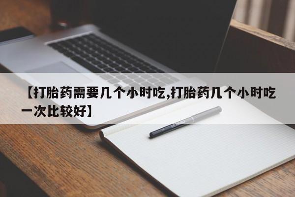 正品打胎药专卖微信【打胎药需要几个小时吃,打胎药几个小时吃一次比较好】