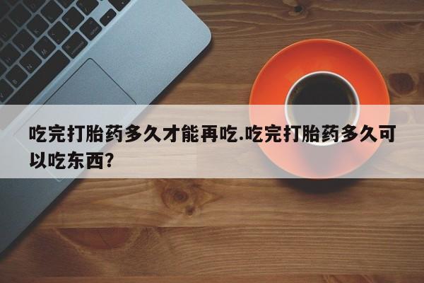 正品打胎药专卖微信吃完打胎药多久才能再吃.吃完打胎药多久可以吃东西？