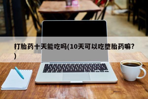 正品打胎药专卖微信打胎药十天能吃吗(10天可以吃堕胎药嘛?)