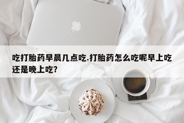 正品打胎药专卖微信吃打胎药早晨几点吃.打胎药怎么吃呢早上吃还是晚上吃？
