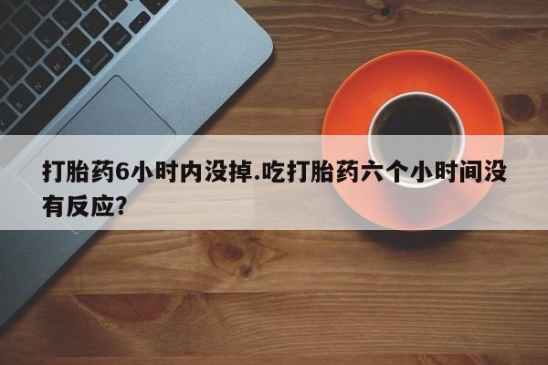 正品打胎药专卖微信打胎药6小时内没掉.吃打胎药六个小时间没有反应？