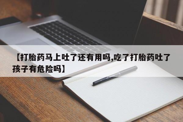 正品打胎药专卖微信【打胎药马上吐了还有用吗,吃了打胎药吐了孩子有危险吗】
