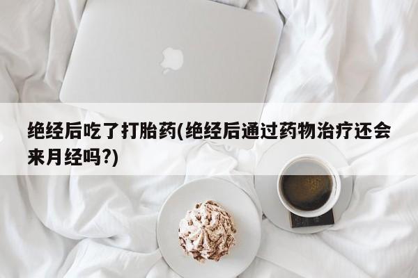 正品打胎药专卖微信绝经后吃了打胎药(绝经后通过药物治疗还会来月经吗?)