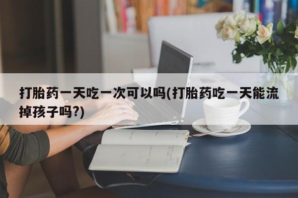 正品打胎药专卖微信打胎药一天吃一次可以吗(打胎药吃一天能流掉孩子吗?)