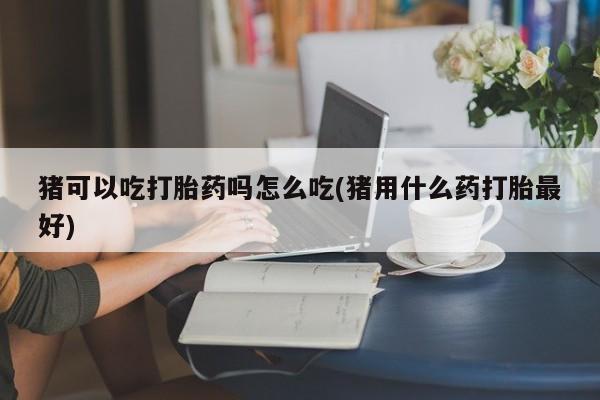 正品打胎药专卖微信猪可以吃打胎药吗怎么吃(猪用什么药打胎最好)
