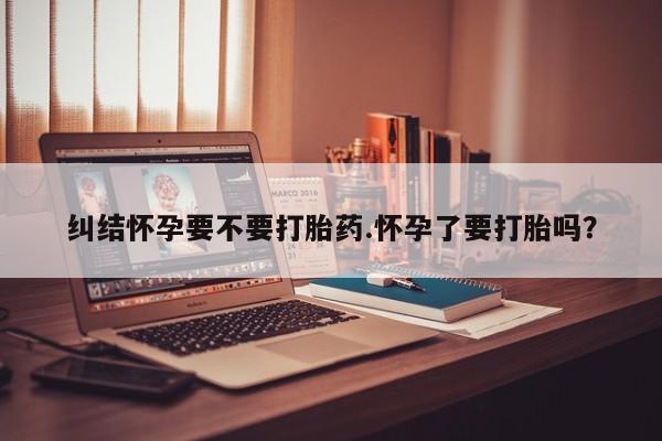 正品打胎药专卖微信纠结怀孕要不要打胎药.怀孕了要打胎吗？