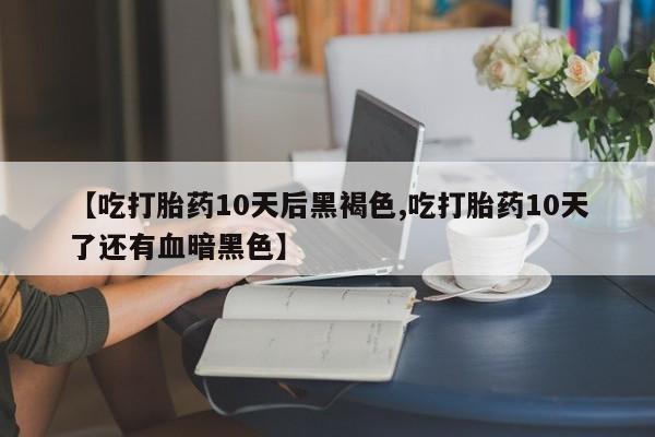 正品打胎药专卖微信【吃打胎药10天后黑褐色,吃打胎药10天了还有血暗黑色】