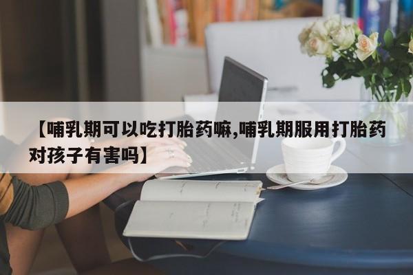 正品打胎药专卖微信【哺乳期可以吃打胎药嘛,哺乳期服用打胎药对孩子有害吗】