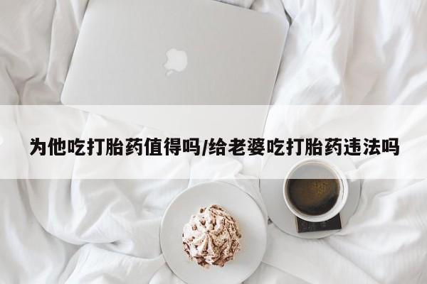 正品打胎药专卖微信为他吃打胎药值得吗/给老婆吃打胎药违法吗