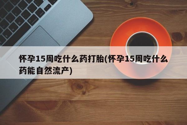 正品打胎药专卖微信怀孕15周吃什么药打胎(怀孕15周吃什么药能自然流产)