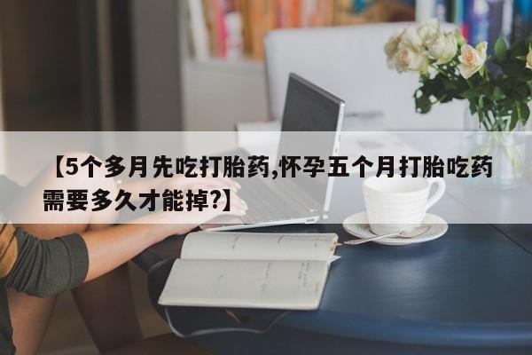 正品打胎药专卖微信【5个多月先吃打胎药,怀孕五个月打胎吃药需要多久才能掉?】