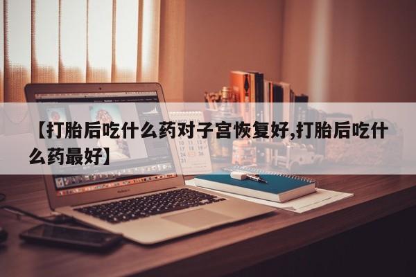 正品打胎药专卖微信【打胎后吃什么药对子宫恢复好,打胎后吃什么药最好】