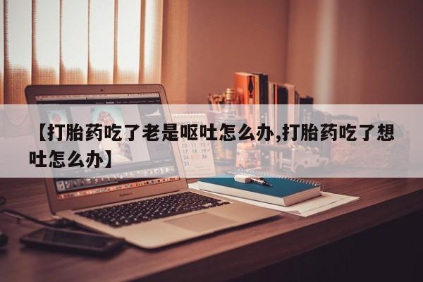 正品打胎药专卖微信【打胎药吃了老是呕吐怎么办,打胎药吃了想吐怎么办】