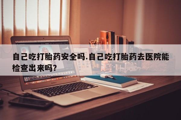 正品打胎药专卖微信自己吃打胎药安全吗.自己吃打胎药去医院能检查出来吗？