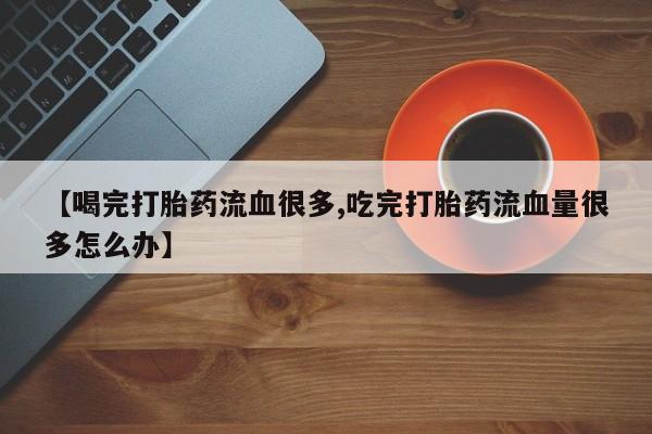 正品打胎药专卖微信【喝完打胎药流血很多,吃完打胎药流血量很多怎么办】
