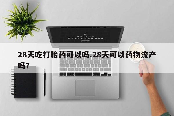 正品打胎药专卖微信28天吃打胎药可以吗.28天可以药物流产吗?